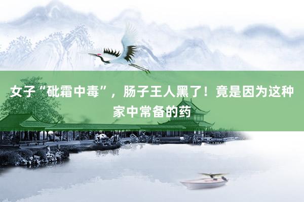 女子“砒霜中毒”，肠子王人黑了！竟是因为这种家中常备的药