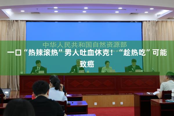 一口“热辣滚热”男人吐血休克！“趁热吃”可能致癌