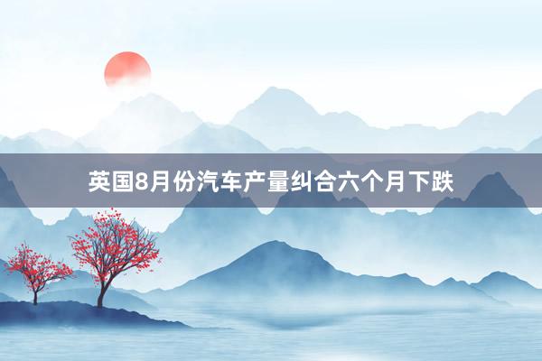 英国8月份汽车产量纠合六个月下跌