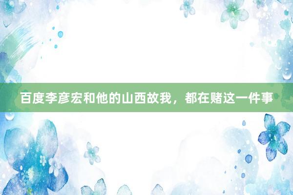 百度李彦宏和他的山西故我,都在赌这一件事