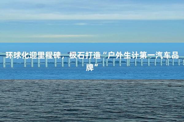环球化迎里程碑,极石打造“户外生计第一汽车品牌”