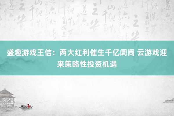 盛趣游戏王佶：两大红利催生千亿阛阓 云游戏迎来策略性投资机遇