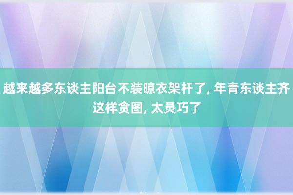 越来越多东谈主阳台不装晾衣架杆了, 年青东谈主齐这样贪图, 太灵巧了