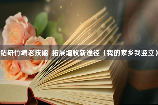 钻研竹编老技能  拓展增收新途径（我的家乡我竖立）