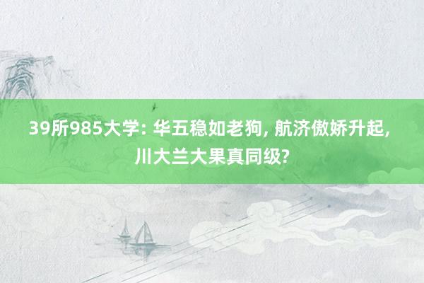 39所985大学: 华五稳如老狗, 航济傲娇升起, 川大兰大果真同级?